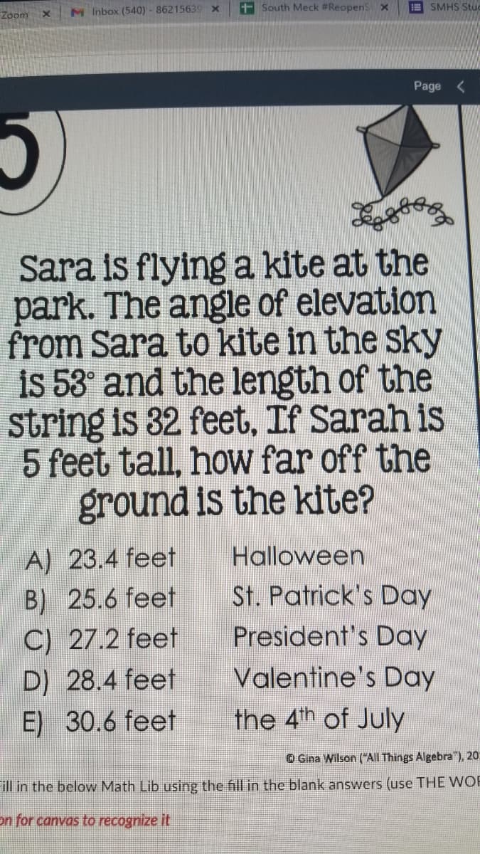 M Inbox (540)- 86215639 x
+South Meck #Reopens x
E SMHS Stuc
Zoom
Page <
Sara is flying a kite at the
park. The angle of elevation
from Sara to kite in the sky
is 53° and the length of the
string is 32 feet, If Sarah is
5 feet tall, how far off the
ground is the kite?
A) 23.4 feet
B) 25.6 feet
C) 27.2 feet
D) 28.4 feet
Halloween
St. Patrick's Day
President's Day
Valentine's Day
E) 30.6 feet
the 4th of July
O Gina Wilson (All Things Algebra"), 20:
ill in the below Math Lib using the fill in the blank answers (use THE WOR
on for canvas to recognize it
