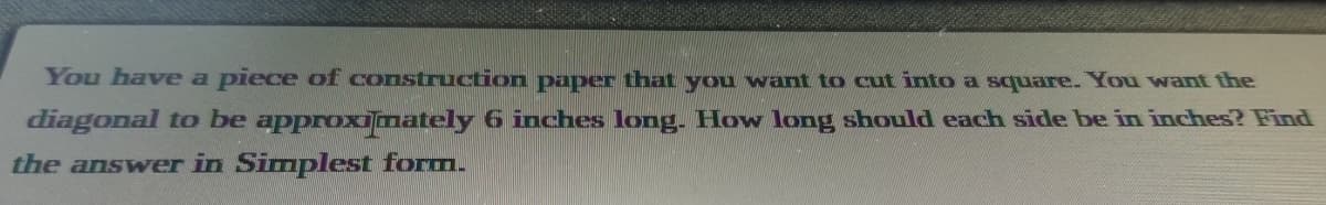 You have a piece of construction paper that you want to cut into a square. You want the
diagonal to be approximately 6 inches long. How long should each side be in inches? Find
the answer in Simplest form.
