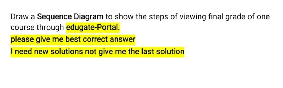 Draw a Sequence Diagram to show the steps of viewing final grade of one
course through edugate-Portal.
please give me best correct answer
I need new solutions not give me the last solution
