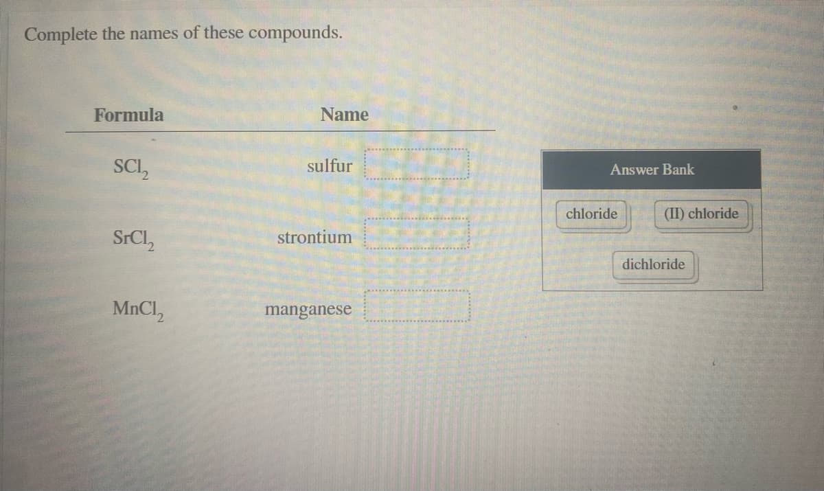 Complete the names of these compounds.
Formula
Name
SCI,
sulfur
Answer Bank
chloride
(II) chloride
SrCl,
strontium
dichloride
MnCl,
manganese
