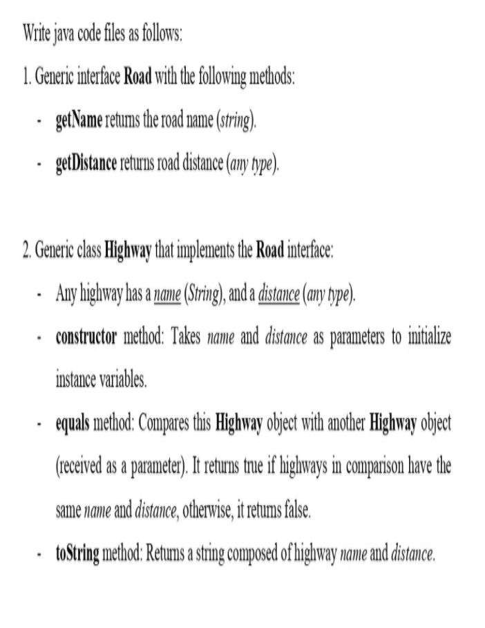 Write java code files as follows:
1. Generic interface Road with the following methods:
getName retums the road name (string).
getDistance returns road distance (amy type).
2. Generic class Highway that implements the Road interface:
Any highway has a name (Sring), and a distance (amny type).
constructor method: Takes name and distance as parameters to initialize
instance variables.
equals method: Compares this Highway object with another Highway object
(received as a paramete). It reuns true if highways in comparison have the
same name and distance, otherwise, it retums false.
toString method: Retums a string composed of highway name and distance.
