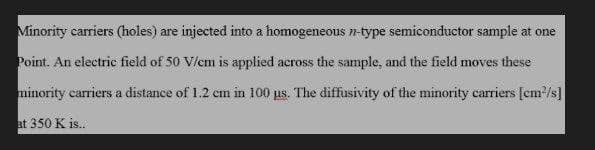 Minority carriers (holes) are injected into a homogeneous n-type semiconductor sample at one
Point. An electric field of 50 V/cm is applied across the sample, and the field moves these
minority carriers a distance of 1.2 cm in 100 us. The diffusivity of the minority carriers [cm²/s]
at 350 K is..