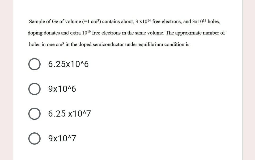 Sample of Ge of volume (=1 cm³) contains about 3 x1014 free electrons, and 3x10¹3 holes,
doping donates and extra 1019 free electrons in the same volume. The approximate number of
holes in one cm³ in the doped semiconductor under equilibrium condition is
6.25x10^6
9x10^6
6.25 x10^7
9x10^7