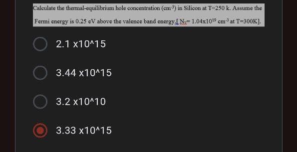 Calculate the thermal-equilibrium hole concentration (cm³) in Silicon at T-250 k. Assume the
Fermi energy is 0.25 eV above the valence band energy.IN-1.04x10¹⁹ cm-³ at T-300K].
2.1 x10^15
3.44 x10^15
3.2 x10^10
3.33 x10^15