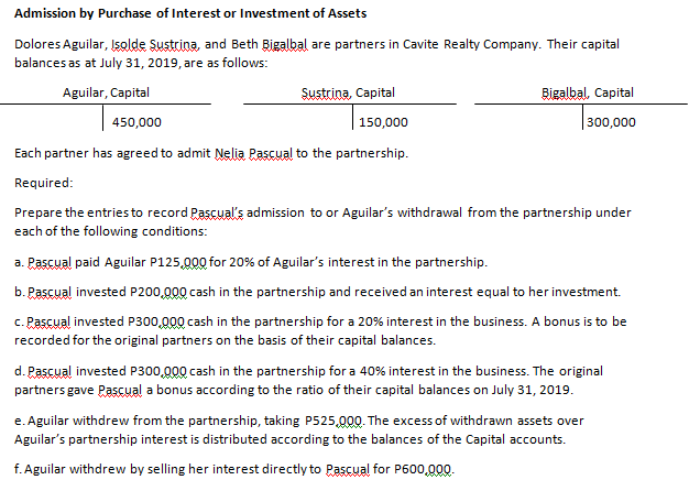 Admission by Purchase of Interest or Investment of Assets
Dolores Aguilar, Işolde Sustrina, and Beth Bigalbal are partners in Cavite Realty Company. Their capital
balances as at July 31, 2019, are as follows:
Aguilar, Capital
Sustrina, Capital
Bigalbal, Capital
450,000
150,000
300,000
Each partner has agreed to admit Nelia Pascual to the partnership.
Required:
Prepare the entries to record Pascual's admission to or Aguilar's withdrawal from the partnership under
each of the following conditions:
a. Pascual paid Aguilar P125,000 for 20% of Aguilar's interest in the partnership.
b. Pascual invested P200,000 cash in the partnership and received an interest equal to her investment.
c. Pascual invested P300,000 cash in the partnership for a 20% interest in the business. A bonus is to be
recorded for the original partners on the basis of their capital balances.
d. Pascual invested P300,000 cash in the partnership for a 40% interest in the business. The original
partners gave Pascual a bonus according to the ratio of their capital balances on July 31, 2019.
e. Aguilar withdrew from the partnership, taking P525,000. The excess of withdrawn assets over
Aguilar's partnership interest is distributed according to the balances of the Capital accounts.
f. Aguilar withdrew by selling her interest directly to Pascual for P600,000.
