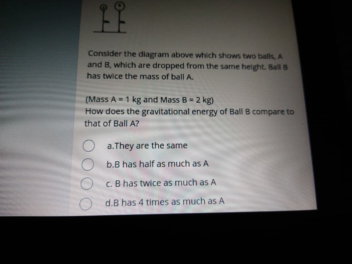 Consider the diagram above which shows two balls, A
and B, which are dropped from the same height. Ball B
has twice the mass of ball A.
(Mass A = 1 kg and Mass B = 2 kg)
!3!
How does the gravitational energy of Ball B compare to
that of Ball A?
a.They are the same
b.B has half as much as A
C. B has twice as much as A
d.B has 4 times as much as A
