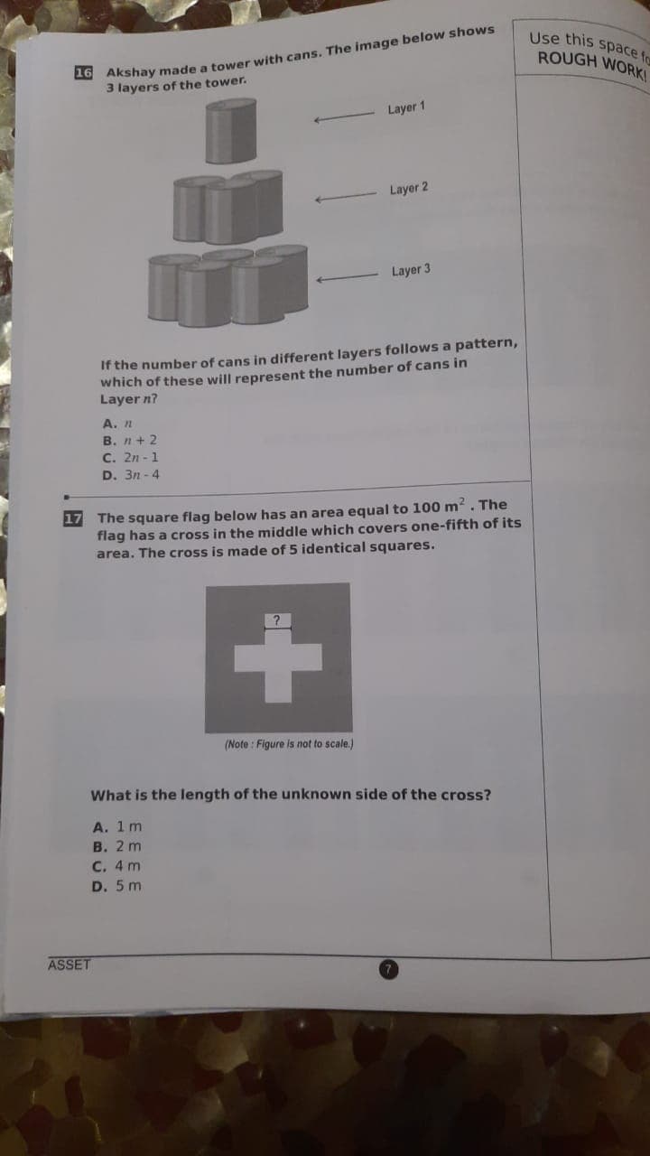 O Akshay made a tower with cans. The image below shows
3 layers of the tower.
Use this space fo
ROUGH WORKI
Layer 1
Layer 2
Layer 3
If the number of cans in different layers follows a pattern,
which of these will represent the number of cans in
Layer n?
А. п
В. п + 2
C. 2n - 1
D. 3n - 4
17
The square flag below has an area equal to 100 m? . The
flag has a cross in the middle which covers one-fifth of its
area. The cross is made of 5 identical squares.
(Note : Figure is not to scale.)
What is the length of the unknown side of the cross?
А. 1 m
В. 2 m
C. 4 m
D. 5 m
ASSET
