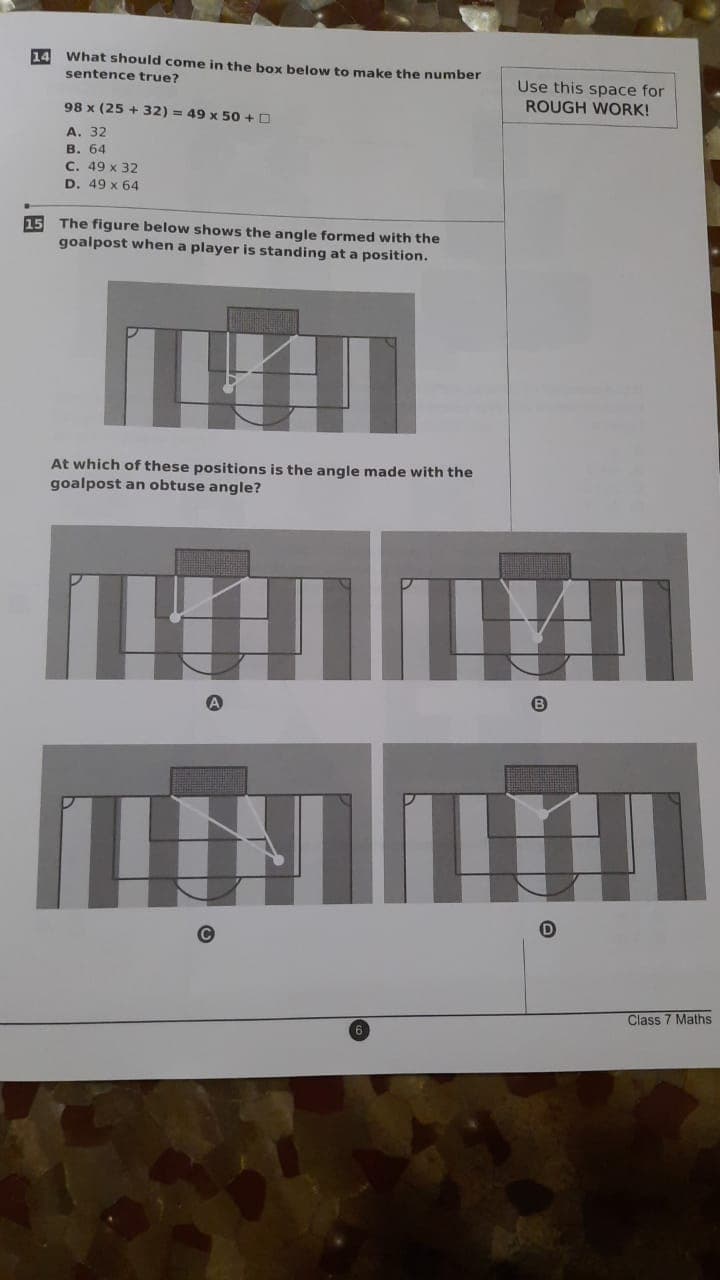 14 What should come in the box below to make the number
Use this space for
ROUGH WORK!
sentence true?
98 x (25 + 32) = 49 x 50 +D
А. 32
в. 64
C. 49 x 32
D. 49 x 64
15 The figure below shows the angle formed with the
goalpost when a player is standing at a position.
At which of these positions is the angle made with the
goalpost an obtuse angle?
Class 7 Maths
