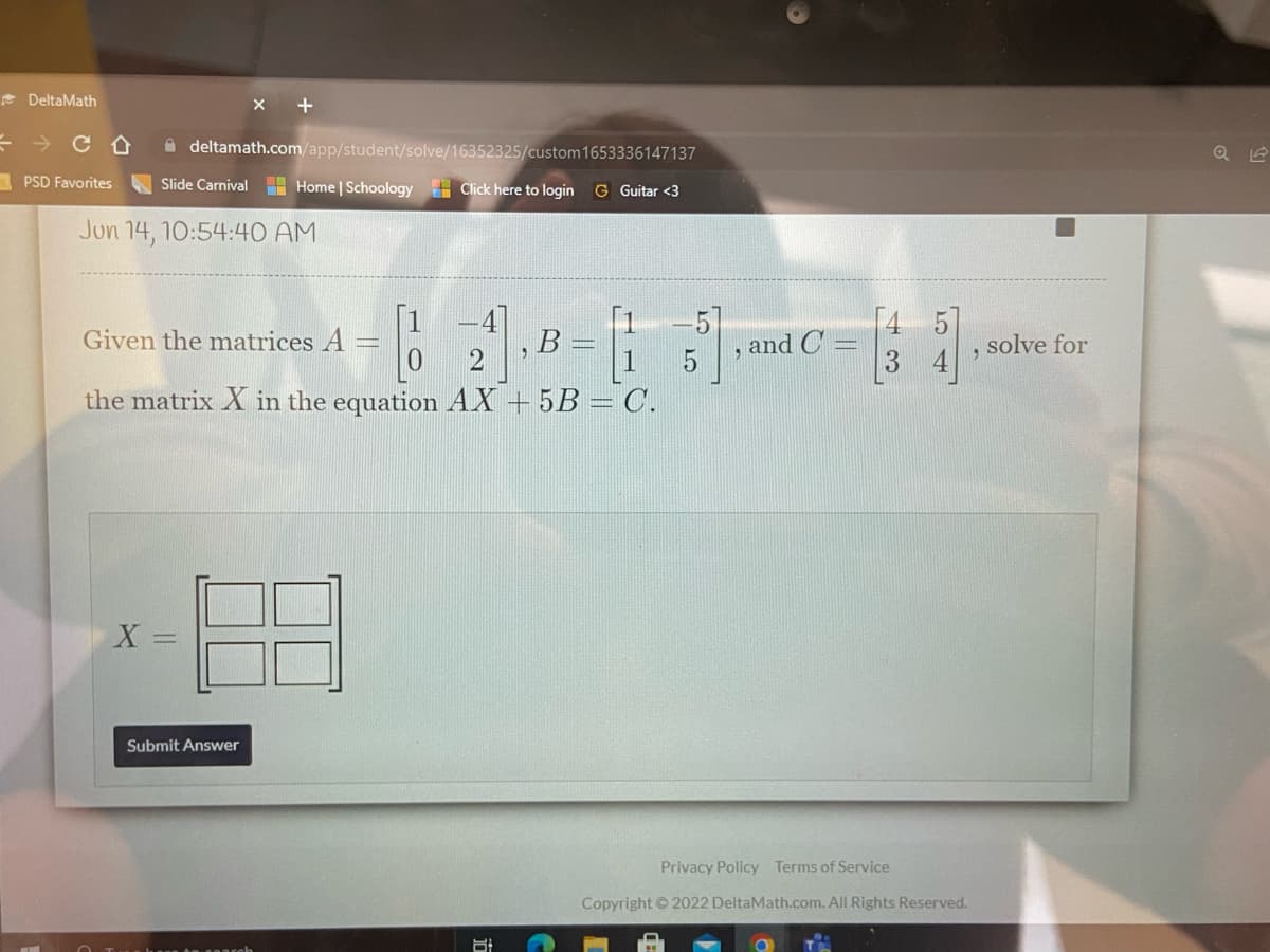 DeltaMath
PSD Favorites
CO
deltamath.com/app/student/solve/16352325/custom
1653336147137
Slide Carnival
Home | Schoology Click here to login G Guitar <3
Jun 14, 10:54:40 AM
Given the matrices
B =
5
the matrix X in the equation AX +5B = C.
X =
Submit Answer
6:
9
and C
3
Privacy Policy Terms of Service
Copyright © 2022 DeltaMath.com. All Rights Reserved.
9
U
solve for
1