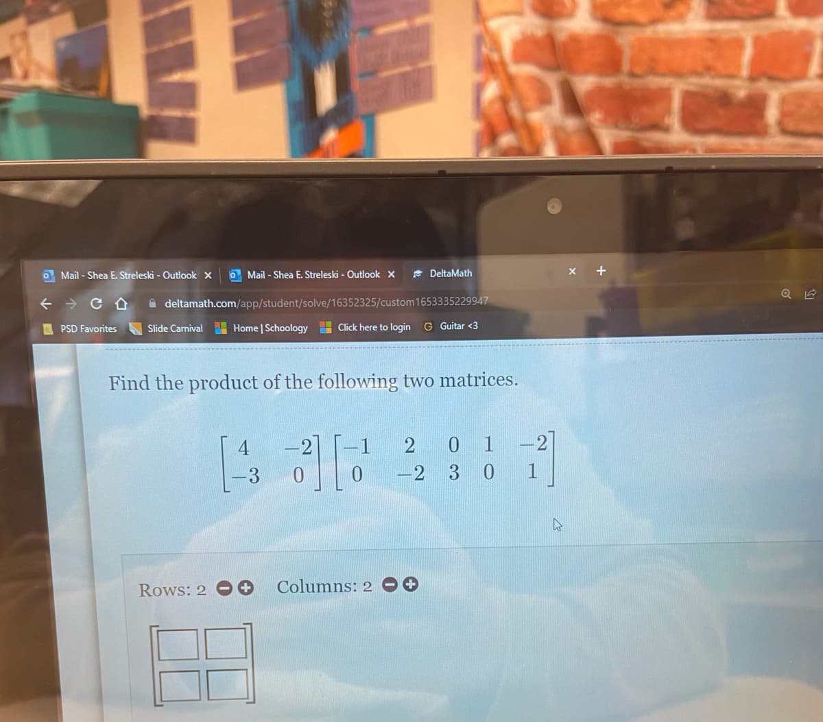 Mail-Shea E. Streleski - Outlook X
DeltaMath
deltamath.com/app/student/solve/16352325/custom 1653335229947
Slide Carnival Home | Schoology Click here to login G Guitar <3
Find the product of the following two matrices.
2
0 1
²][2
-2
3 0
Rows: 2
Columns: 2
Mail-Shea E. Streleski - Outlook X
← CD
PSD Favorites
1
+