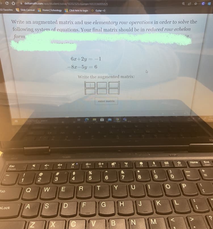 CO
SD Favorites
deltamath.com/app/student/solve/16352325/custom 1653336005825
Slide Carnival Home | Schoology Click here to login G Guitar <3
Write an augmented matrix and use elementary row operations in order to solve the
following system of equations. Your final matrix should be in reduced row echelon
form.
ote
6x+2y = -1
-8x-5y = 6
Write the augmented matrix:
enter matrix
Pype here to search
*+
FG
Esc
Tab
sLock
1
A
Z
2
@#34
94
4+
W
E
S D
X
$
4
R
LL
*-
FS
X5
א
5
T
C V
6
G
Y
B
&
7
H
U
N
02
8
J
F10
9
K
M
F11
O
☆
F12
L
P
Home
V
You
End