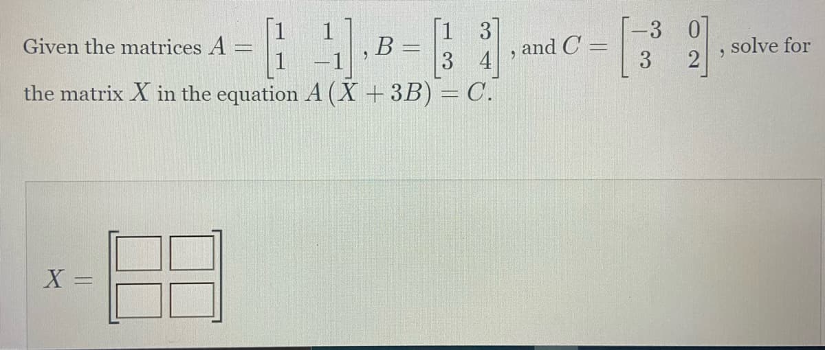 ### Solving for Matrix \( X \) in the Matrix Equation

**Problem Statement:**

Given the matrices:

\[ A = \begin{bmatrix} 1 & 1 \\ 1 & -1 \end{bmatrix}, \quad B = \begin{bmatrix} 1 & 3 \\ 3 & 4 \end{bmatrix}, \quad \text{and} \quad C = \begin{bmatrix} -3 & 0 \\ 3 & 2 \end{bmatrix}, \]

solve for the matrix \( X \) in the equation:

\[ A \left( X + 3B \right) = C. \]

**Detailed Solution:**

To find matrix \( X \), follow these steps:

1. **Step 1: Calculate \( 3B \)**

\[ 
3B = 3 \begin{bmatrix} 1 & 3 \\ 3 & 4 \end{bmatrix} = \begin{bmatrix} 3 \cdot 1 & 3 \cdot 3 \\ 3 \cdot 3 & 3 \cdot 4 \end{bmatrix} = \begin{bmatrix} 3 & 9 \\ 9 & 12 \end{bmatrix}
\]

2. **Step 2: Express the Equation in Terms of \( X \)**

\[ A \left( X + 3B \right) = C \]
\[ A \left( X + \begin{bmatrix} 3 & 9 \\ 9 & 12 \end{bmatrix} \right) = \begin{bmatrix} -3 & 0 \\ 3 & 2 \end{bmatrix} \]

3. **Step 3: Assume \( X \) is a 2x2 Matrix**

\[ X = \begin{bmatrix} x_{11} & x_{12} \\ x_{21} & x_{22} \end{bmatrix} \]

4. **Step 4: Rewrite the Equation**

\[ A \left( \begin{bmatrix} x_{11} & x_{12} \\ x_{21} & x_{22} \end{bmatrix} + \begin{bmatrix} 3 & 9 \\ 9 & 12 \end{bmatrix} \right) = \begin