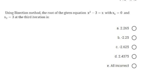 Using Bisection method, the root of the given equation x² - 3 = x with x₁
X₂ = 3 at the third iteration is:
0 and
a. 2.265 O
b. -2.25 O
c. -2.625 O
d. 2.4375
e. All incorrect O