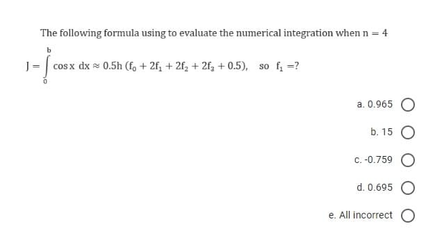 The following formula using to evaluate the numerical integration when n = 4
·Ï
cos x dx 0.5h (fo +2f₁ + 2f₂ + 2f3 +0.5), so f₁ =?
a. 0.965
b. 15
c. -0.759
d. 0.695
e. All incorrect O