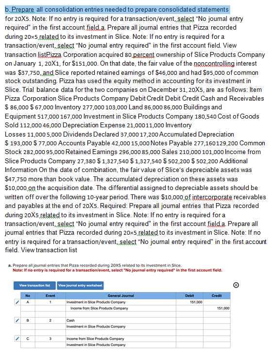 b. Prepare all consolidation entries needed to prepare consolidated statements
for 20X5. Note: If no entry is required for a transaction/event, select "No journal entry
required" in the first account field.a. Prepare all journal entries that Pizza recorded
during 20×5 related to its investment in Slice. Note: If no entry is required for a
transaction/event, select "No journal entry required" in the first account field. View
transaction listPizza Corporation acquired 80 percent ownership of Slice Products Company
on January 1, 20X1, for $151,000. On that date, the fair value of the noncontrolling interest
was $37,750, and Slice reported retained earnings of $46,000 and had $95,000 of common
stock outstanding Pizza has used the equity method in accounting for its investment in
Slice. Trial balance data for the two companies on December 31, 20X5, are as follows: Item
Pizza Corporation Slice Products Company Debit Credit Debit Credit Cash and Receivables
$ 86,000 $ 67,000 Inventory 277,000 103,000 Land 86,000 86,000 Buildings and
Equipment 517,000 167,000 Investment in Slice Products Company 180,540 Cost of Goods
Sold 112,000 46,000 Depreciation Expense 21,000 11,000 Inventory
Losses 11,000 5,000 Dividends Declared 37,000 17,200 Accumulated Depreciation
$193,000 $ 77,000 Accounts Payable 42,000 15,000 Notes Payable 277,160129,200 Common
Stock 282,000 95,000 Retained Earnings 296,000 85,000 Sales 210,000 101,000 Income from
Slice Products Company 27,380 $1,327,540 $1,327,540 $ 502,200 $ 502,200 Additional
Information On the date of combination, the fair value of Slice's depreciable assets was
$47,750 more than book value. The accumulated depreciation on these assets was
$10,000 on the acquisition date. The differential assigned to depreciable assets should be
written off over the following 10-year period. There was $10,000 of intercorporate receivables
and payables at the end of 20X5. Required: Prepare all joumal entries that Pizza recorded
during 20X5 related to its investment in Slice. Note: If no entry is required for a
transaction/event, select "No journal entry required" in the first account field a. Prepare all
journal entries that Pizza recorded during 20x5 related to its investment in Slice. Note: If no
entry is required for a transaction/event, select "No journal entry required" in the first account
field. View transaction list
a. Prepare all journal entries that Pizza recorded during 20X5 related to its investment in Slice.
Note: If no entry is required for a transaction/event, select "No journal entry required" in the first account field.
View transaction fist View journal entry worksheet
No
A
Event
General Journal
Investment in Slice Products Company
Income from Sice Products Company
B
2
с
3
Cash
Investment in Slice Products Company
Income from Stice Products Company
Investment in Slice Products Company
Debit
Credi
151.000
151,000