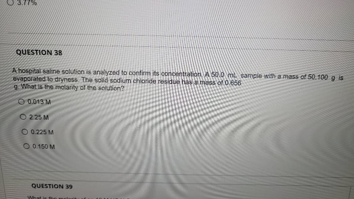 U 3.77%
QUESTION 38
A hospital saline solution is analyzed to confirm its concentration. A 50.0 mL sample with a mass of 50.100 g is
evaporated to dryness. The solid sodium chloride residue has a mass of 0.656
g. What is the molarity of the solution?
O 0.013 M
O 2.25 M
O 0.225 M
O 0.150 M
QUESTION 39
What is the molorit
