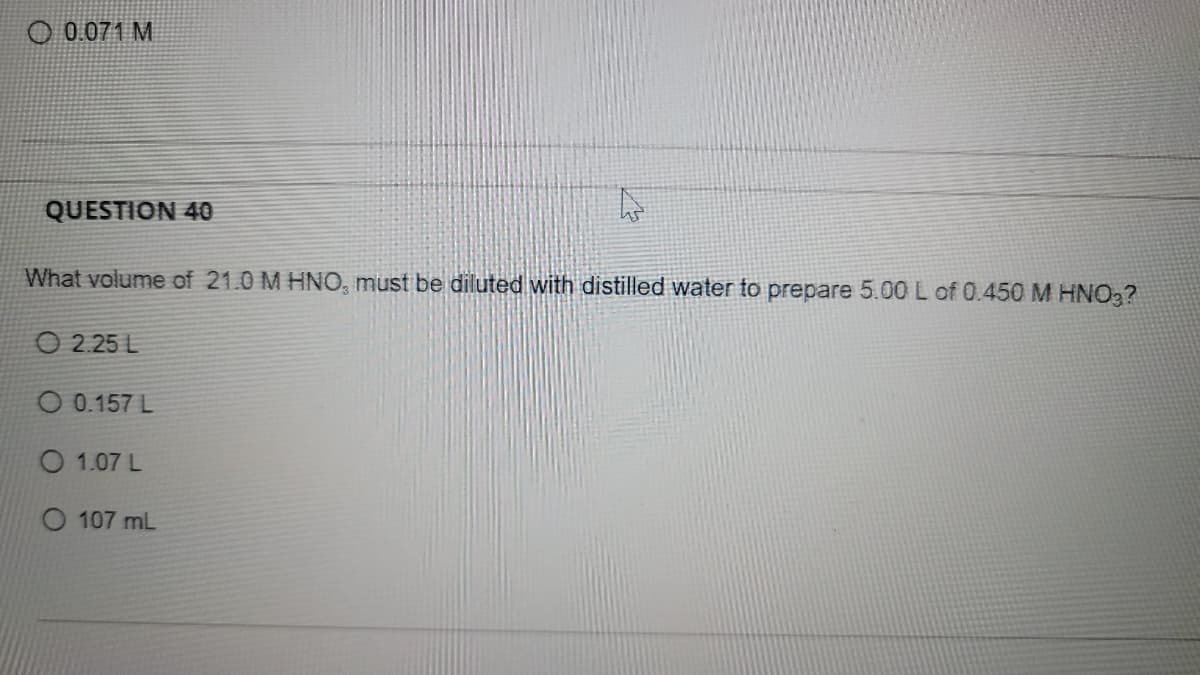 0.071 M
QUESTION 40
What volume of 21.0 M HNO, must be diluted with distilled water to prepare 5.00 L of 0.450 M HNO,?
O 2.25 L
O 0.157 L
O 1.07 L
O 107 mL
