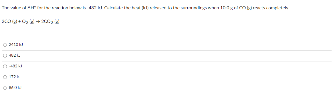 The value of AH° for the reaction below is -482 kJ. Calculate the heat (kJ) released to the surroundings when 10.0 g of CO (g) reacts completely.
2C0 (g) + O2 (g) → 2CO2 (g)
O 2410 kJ
O 482 kJ
O -482 kJ
O 172 kJ
O 86.0 kJ
