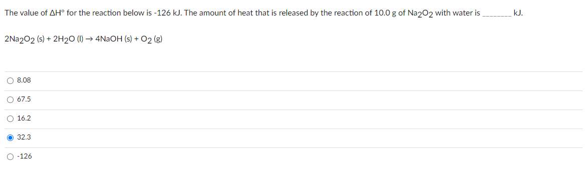 The value of AH° for the reaction below is -126 kJ. The amount of heat that is released by the reaction of 10.0 g of Naz02 with water is
kJ.
2Na202 (s) + 2H2O (1) → 4NaOH (s) + O2 (g)
O 8.08
O 67.5
O 16.2
32.3
O -126
