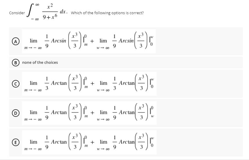 x2
dx. Which of the following options is correct?
00
Consider
9+x6
00
+ lim - Arcsin
3
lim
A
m-- 0
Arcsin
9.
3
w- 00
B none of the choices
lim
Arctan
+ lim
Arctan
3
m-- 00
3
w- 00
1
(D
Arctan
3
+ lim - Arctan
3
lim
9.
m-- 00
w- 00
Arctan
3
Arctan
lim
+ lim
-
-
-
9.
m-- 00
w- 00
