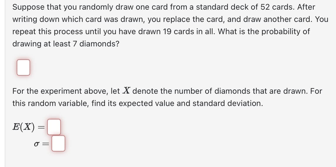 Suppose that you randomly draw one card from a standard deck of 52 cards. After
writing down which card was drawn, you replace the card, and draw another card. You
repeat this process until you have drawn 19 cards in all. What is the probability of
drawing at least 7 diamonds?
For the experiment above, let X denote the number of diamonds that are drawn. For
this random variable, find its expected value and standard deviation.
E(X) =
0 =