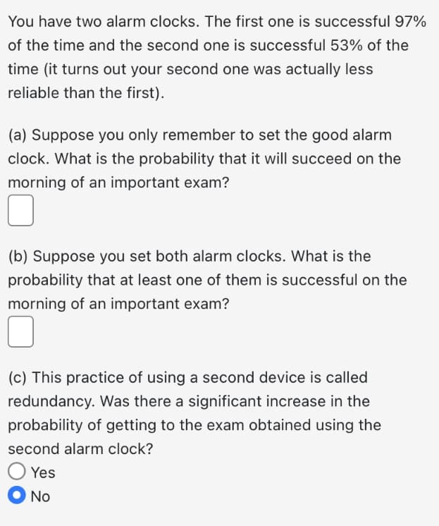 You have two alarm clocks. The first one is successful 97%
of the time and the second one is successful 53% of the
time (it turns out your second one was actually less
reliable than the first).
(a) Suppose you only remember to set the good alarm
clock. What is the probability that it will succeed on the
morning of an important exam?
(b) Suppose you set both alarm clocks. What is the
probability that at least one of them is successful on the
morning of an important exam?
(c) This practice of using a second device is called
redundancy. Was there a significant increase in the
probability of getting to the exam obtained using the
second alarm clock?
Yes
No