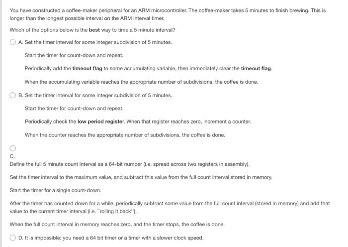 You have constructed a coffee-maker peripheral for an ARM microcontroller. The coffee-maker takes 5 minutes to finish brewing. This is
longer than the longest possible interval on the ARM interval timer.
Which of the options below is the best way to time a 5 minute interval?
O A. Set the timer interval for some integer subdivision of 5 minutes.
Start the timer for count-down and repeat.
Periodically add the timeout flag to some accumulating variable, then immediately clear the timeout flag.
When the accumulating variable reaches the appropriate number of subdivisions, the coffee is done.
B. Set the timer interval for some integer subdivision of 5 minutes.
Start the timer for count-down and repeat.
Periodically check the low period register. When that register reaches zero, increment a counter.
When the counter reaches the appropriate number of subdivisions, the coffee is done.
Define the full 5 minute count interval as a 64-bit number (i.e. spread across two registers in assembly).
Set the timer interval to the maximum value, and subtract this value from the full count interval stored in memory.
Start the timer for a single count-down.
After the timer has counted down for a while, periodically subtract some value from the full count interval (stored in memory) and add that
value to the current timer interval (i.e. "rolling it back").
When the full count interval in memory reaches zero, and the timer stops, the coffee is done.
D. It is impossible: you need a 64 bit timer or a timer with a slower clock speed.
