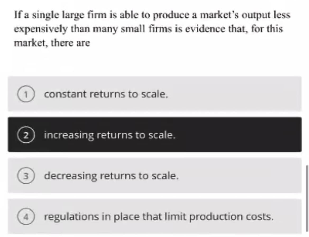 If a single large firm is able to produce a market's output less
expensively than many small firms is evidence that, for this
market, there are
2
constant returns to scale.
increasing returns to scale.
3 decreasing returns to scale.
4 regulations in place that limit production costs.