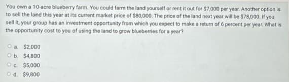 You own a 10-acre blueberry farm. You could farm the land yourself or rent it out for $7,000 per year. Another option is
to sell the land this year at its current market price of $80,000. The price of the land next year will be $78,000. If you
sell it, your group has an investment opportunity from which you expect to make a return of 6 percent per year. What is
the opportunity cost to you of using the land to grow blueberries for a year?
O a. $2,000
Ob. $4,800
Oc. $5,000
O d. $9,800