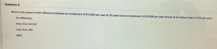 Question 8
What is the present worth difference between an investment of $10,000 per year for 50 years and an investment of $10,000 per year forever at an interest rate of 10% per year?
No difference
More than 85,000
Less than 280
$852