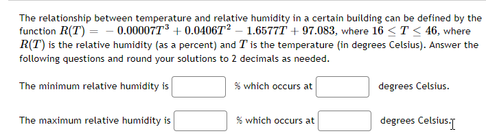 The relationship between temperature and relative humidity in a certain building can be defined by the
function R(T) = 0.000077³ +0.040672 1.6577T +97.083, where 16 ≤ T ≤ 46, where
R(T) is the relative humidity (as a percent) and T is the temperature (in degrees Celsius). Answer the
following questions and round your solutions to 2 decimals as needed.
The minimum relative humidity is
% which occurs at
The maximum relative humidity is
% which occurs at
degrees Celsius.
degrees Celsius.