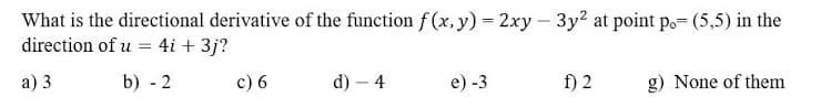 What is the directional derivative of the function f (x, y) = 2xy – 3y? at point po= (5,5) in the
direction of u = 4i + 3j?
а) 3
b) - 2
c) 6
d) – 4
e) -3
f) 2
g) None of them
