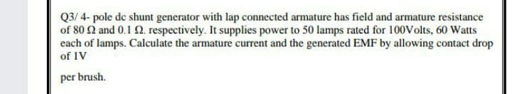 Q3/ 4- pole de shunt generator with lap connected armature has field and armature resistance
of 80 Q and 0.1 2. respectively. It supplies power to 50 lamps rated for 100Volts, 60 Watts
each of lamps. Calculate the armature current and the generated EMF by allowing contact drop
of IV
per brush.
