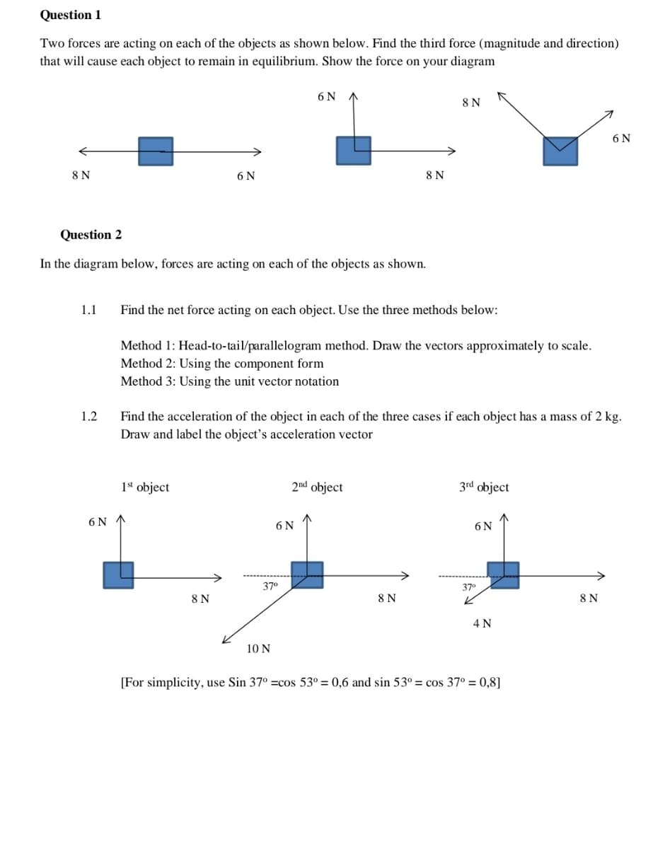 Question 1
Two forces are acting on each of the objects as shown below. Find the third force (magnitude and direction)
that will cause each object to remain in equilibrium. Show the force on your diagram
8 N
1.1
1.2
Question 2
In the diagram below, forces are acting on each of the objects as shown.
6 N
6 N
1st object
8 N
Find the net force acting on each object. Use the three methods below:
Method 1: Head-to-tail/parallelogram method. Draw the vectors approximately to scale.
Method 2: Using the component form
Method 3: Using the unit vector notation
6 N
Find the acceleration of the object in each of the three cases if each object has a mass of 2 kg.
Draw and label the object's acceleration vector
37⁰
10 N
6 N
8 N
2nd object
8 N
8 N
3rd object
6 N
37⁰
4 N
[For simplicity, use Sin 37° =cos 53° = 0,6 and sin 53° = cos 37° = 0,8]
6 N
8 N