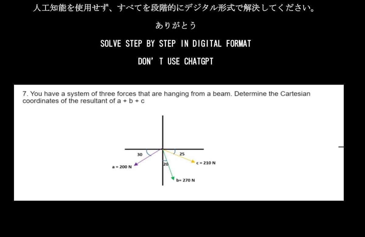 人工知能を使用せず、すべてを段階的にデジタル形式で解決してください。
ありがとう
SOLVE STEP BY STEP IN DIGITAL FORMAT
DON'T USE CHATGPT
7. You have a system of three forces that are hanging from a beam. Determine the Cartesian
coordinates of the resultant of a+b+c
本来
30
25
20
c=210N
b=270N
a=200N