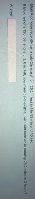 Eliud Kipchoge recently ran a sub-2hr marathon (26.2 miles) in 1 hr 59 min and 40 sec.
If Eluid weighs 126 Ibs. and is 5 ft. 6 in. tall, how many calories (kcal) will Eluid burn while running 26.2 miles in 2 hours?
Answer:
