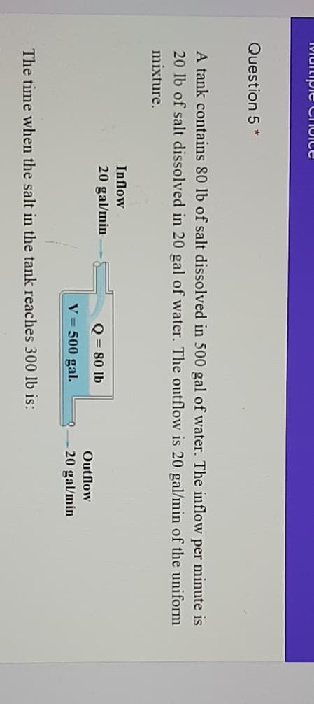 1Miuitipie Chuice
Question 5 *
A tank contains 80 lb of salt dissolved in 500 gal of water. The inflow per minute is
20 lb of salt dissolved in 20 gal of water. The outflow is 20 gal/min of the uniform
mixture.
Inflow
20 gal/min
Q = 80 lb
Outflow
20 gal/min
V = 500 gal.
The time when the salt in the tank reaches 300 lb is:
