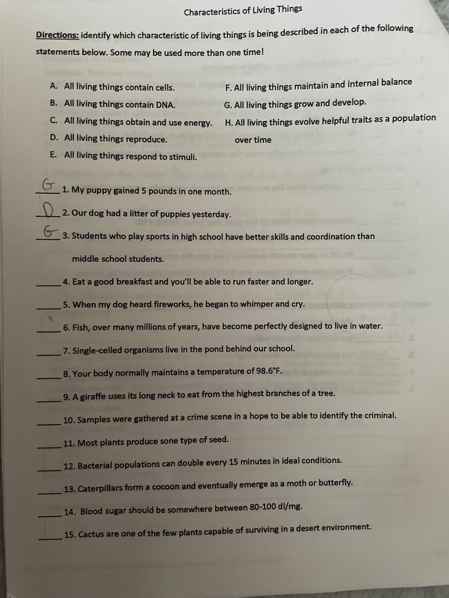 Characteristics of Living Things
Directions: identify which characteristic of living things is being described in each of the following
statements below. Some may be used more than one time!
A. All living things contain cells.
B. All living things contain DNA.
C. All living things obtain and use energy.
D. All living things reproduce.
E. All living things respond to stimuli.
G
F. All living things maintain and internal balance
G. All living things grow and develop.
H. All living things evolve helpful traits as a population
over time
1. My puppy gained 5 pounds in one month.
2. Our dog had a litter of puppies yesterday.
G
3. Students who play sports in high school have better skills and coordination than
middle school students.
4. Eat a good breakfast and you'll be able to run faster and longer.
5. When my dog heard fireworks, he began to whimper and cry.
6. Fish, over many millions of years, have become perfectly designed to live in water.
7. Single-celled organisms live in the pond behind our school.
8. Your body normally maintains a temperature of 98.6°F.
9. A giraffe uses its long neck to eat from the highest branches of a tree.
10. Samples were gathered at a crime scene in a hope to be able to identify the criminal.
11. Most plants produce sone type of seed.
12. Bacterial populations can double every 15 minutes in ideal conditions.
13. Caterpillars form a cocoon and eventually emerge as a moth or butterfly.
14. Blood sugar should be somewhere between 80-100 dl/mg.
15. Cactus are one of the few plants capable of surviving in a desert environment.