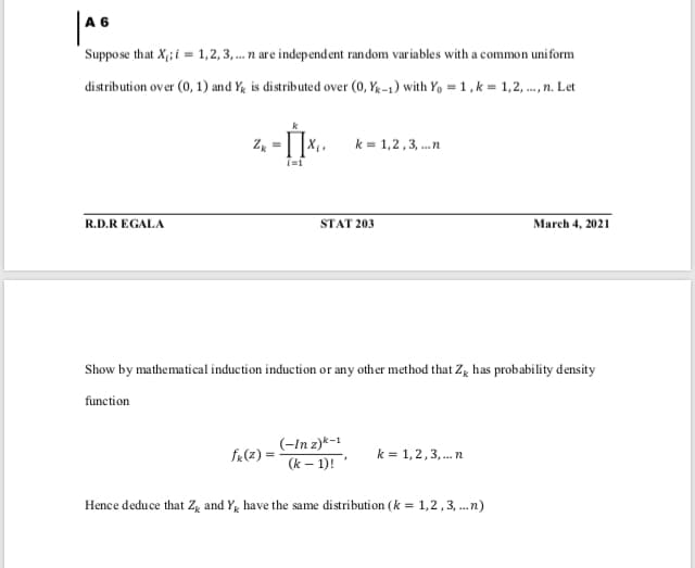 Suppose that X;; i = 1,2, 3, .. n are independent random variables with a common uniform
distribution over (0, 1) and Yg is distributed over (0, Yg -1) with Y, =1,k = 1,2, ..., n. Let
Z =
k = 1,2,3, .n
R.D.R EGALA
STAT 203
March 4, 2021
Show by mathematical induction induction or any other method that Zg has probability density
function
(-In z)*-1
fR(z) =
k = 1,2,3, . n
(k – 1)!
Hence deduce that Zg and Y, have the same distribution (k = 1,2,3, ..n)
