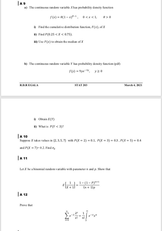 |A 9
a) The continuous random variable Xhas probability density function
f (x) = 0(1– x)"-1 , 0<x<1,
0 > 0
i) Find the cumulative distribution function, F(x), of X
ii) Find P(0.25 <X < 0.75).
i) Use F(x) to obtain the median of X
b) The continuous random variable Y has probability density funetion (pdf)
fo) = 9ye-y, y 20
R.D.R EGALA
STAT 203
March 4, 2021
i) Obtain E(Y)
i) What is P(Y < 3)?
|A 10
Suppose X takes values in (2, 3,5, 7} with P(X = 2) = 0.1, P(X = 3) = 0.3 , P(X = 5) = 0.4
and P(X = 7)= 0.2. Find øx
|A 1
Let X be a binomial random variable with parameter n and p. Show that
1-(1– P)"+1
(n + 1)p
|A 12
Prove that
x!
n!
