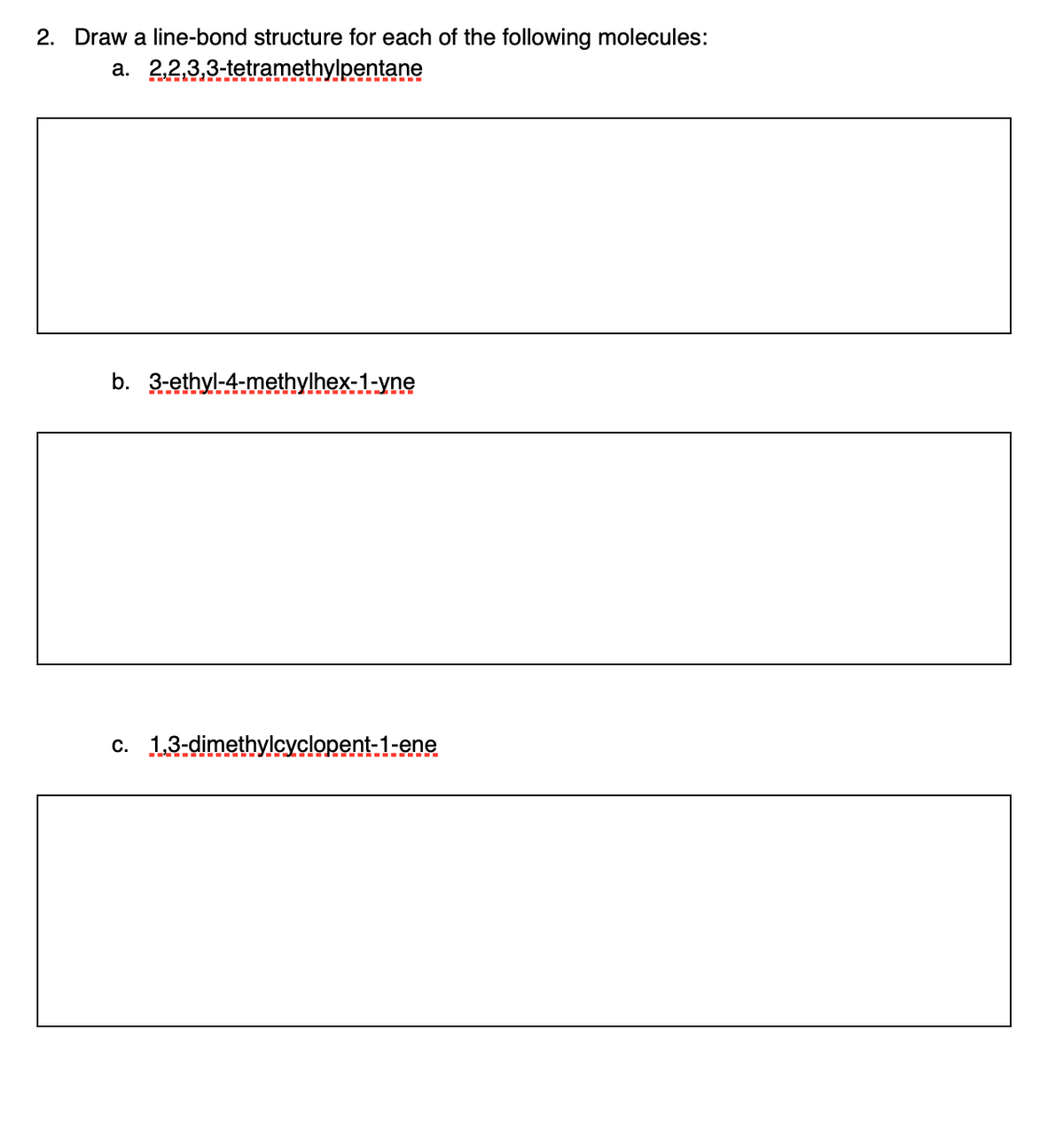 2. Draw a line-bond structure for each of the following molecules:
a. 2,2,3,3-tetramethylpentane
b. 3-ethyl-4-methylhex-1-yne
c. 13-dimethylcyclopent-1-ene
