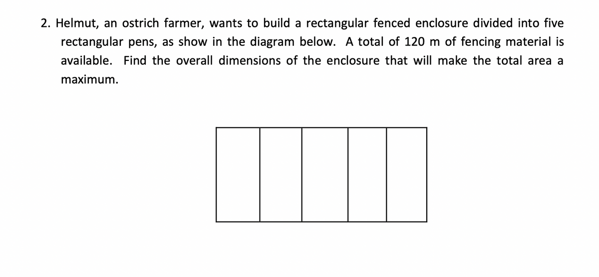 2. Helmut, an ostrich farmer, wants to build a rectangular fenced enclosure divided into five
rectangular pens, as show in the diagram below. A total of 120 m of fencing material is
available. Find the overall dimensions of the enclosure that will make the total area a
maximum.