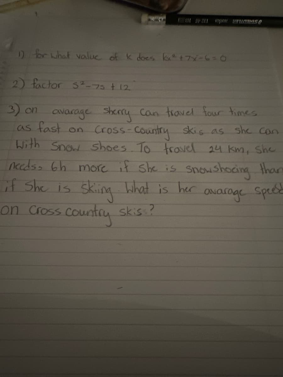 L
H9PZEL MIS
1) for what value of k does kx² +7x=6=0
2) factor S²-75 + 12
she can
3) on avarage sherry can travel four times.
as fast on Cross-country skis as
With Snow shoes. To travel 24 km, She
needs, 6h more if she is snowshoeing than
if she is
Skiing What is her
avarage Speed
on Cross country skiss?