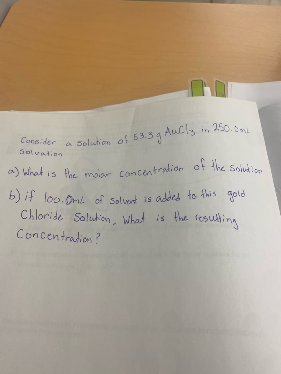 a) what is the molar concentradion of the Solution
AuCl3 in 250. OmL
Consider
a Solution of 53.3 g
Solvation
a) What is the molar concentradion of the Solutinn
b) it loo.OmL of Solvent is added to this
gold
Chloride Solution, What is the resulting
Concentration?
