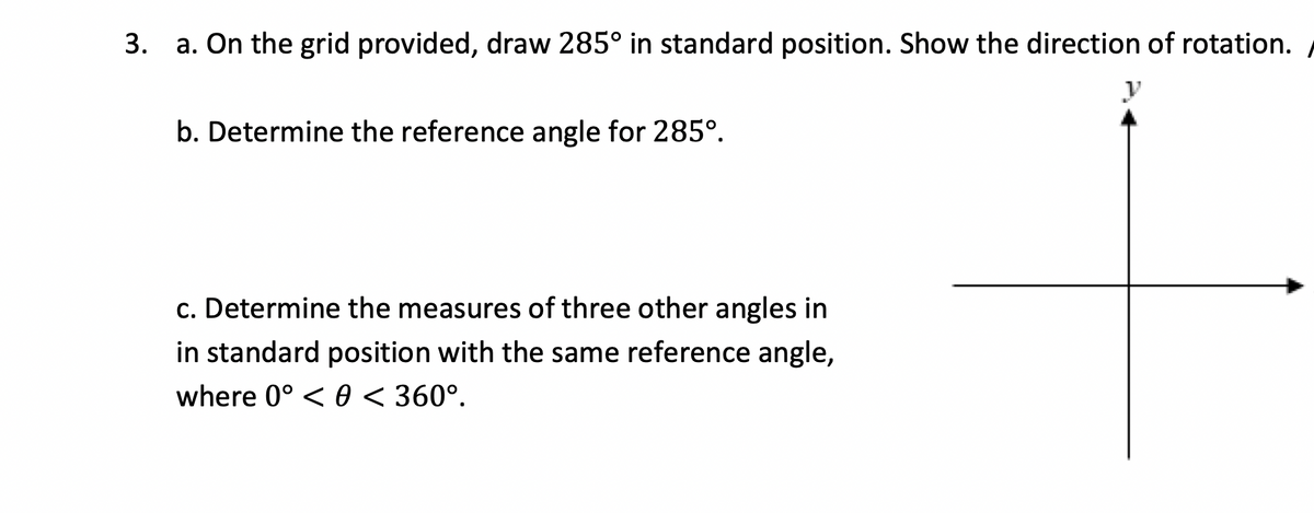 3. a. On the grid provided, draw 285° in standard position. Show the direction of rotation.
b. Determine the reference angle for 285°.
c. Determine the measures of three other angles in
in standard position with the same reference angle,
where 0° < 0 < 360°.