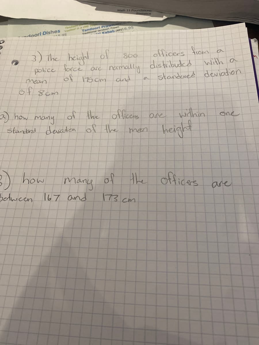 Math 11 Foundation
Statistics
mer)
ort Prawn
Kabab (er16.95
Tandoo diry
doori Dishes cooked
5 95
tando
3) the height ol
officers from
800
lorce are narmally distribudcd with a
Cnd
police
of 175 cm
standoned deviadion
mean
la
of 8cm
) how
officers
devation of the
of the
many
Stantrd
within.
are
one
height
man
many
BAwcen 167 and
how
of the offices
are
173.cm
