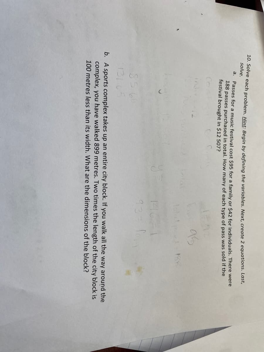 10. Solve each problem. Hint: Begin by defining the variables. Next, create 2 equations. Last,
solve.
a.
Passes for a music festival cost $95 for a family or $42 for individuals. There were
188 passes purchased in total. How many of each type of pass was sold if the
festival brought in $12 507?
indi
85 66
131 65
y
total och 188
1416-1
93= fo
b. A sports complex takes up an entire city block. If you walk all the way around the
complex, you have walked 899 metres. Two times the length of the city block is
100 metres less than its width. What are the dimensions of the block?