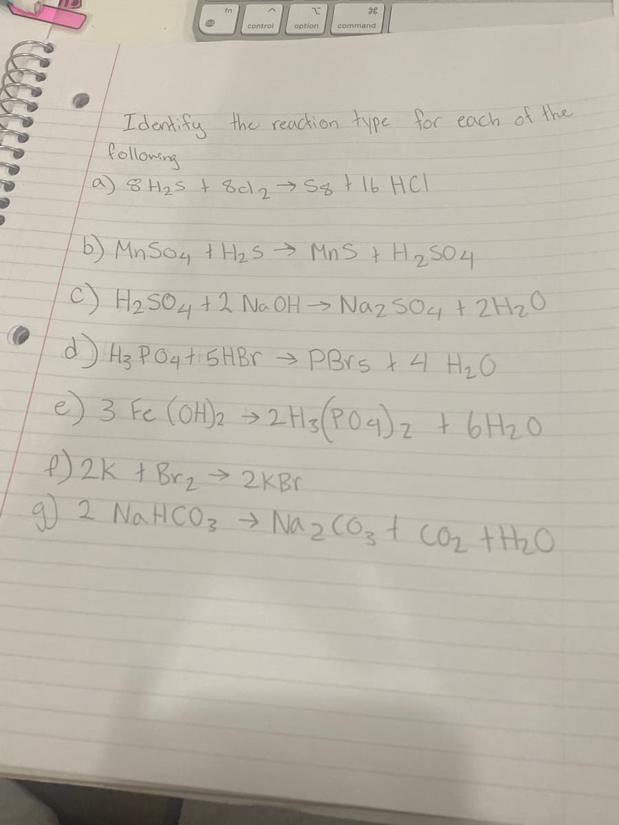 fn
control
option
command
Idantify the reachion type foc each of the
Polloming
a) 8 H25 t 8cl2> Sg t I6 HCl
b) MnSo4 t Hz s → Mn S t H2SO4
C) H2 SO4 +2 Na OH -> Naz so4+ 2HZO
d) Hz P04t 5HB > PBrs t 4 HzO
e) 3 Fc (OH)2 »> 2Hg(POa)z t 6H20
) 2K t Brz > 2KB.
a) 2 Na HCO3 → Na z COzt coz +H2O
