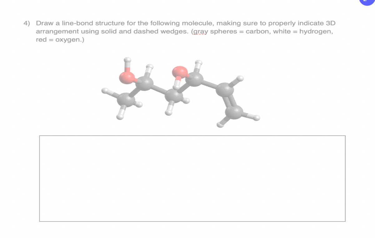 4) Draw a line-bond structure for the following molecule, making sure to properly indicate 3D
arrangement using solid and dashed wedges. (gray spheres = carbon, white = hydrogen,
red = oxygen.)
