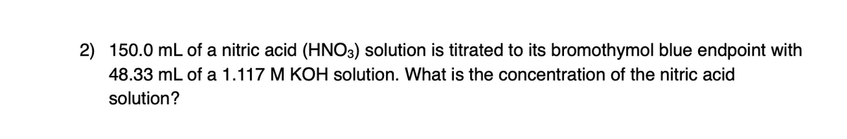 2) 150.0 mL of a nitric acid (HNO3) solution is titrated to its bromothymol blue endpoint with
48.33 mL of a 1.117 M KOH solution. What is the concentration of the nitric acid
solution?
